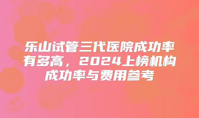 乐山试管三代医院成功率有多高，2024上榜机构成功率与费用参考