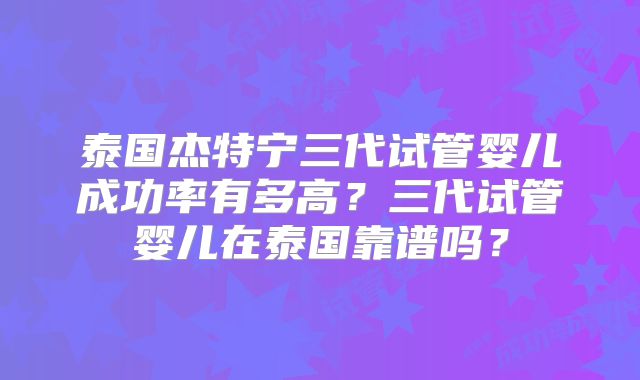泰国杰特宁三代试管婴儿成功率有多高？三代试管婴儿在泰国靠谱吗？