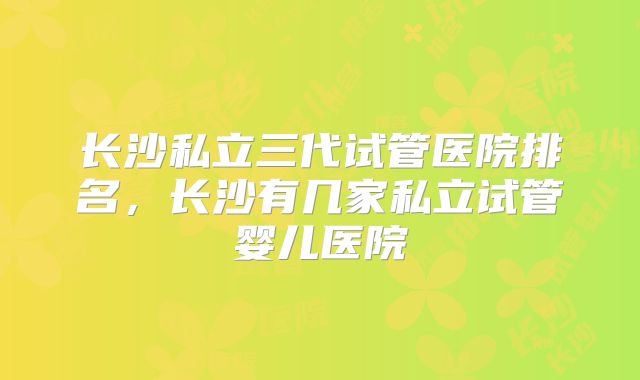 长沙私立三代试管医院排名，长沙有几家私立试管婴儿医院