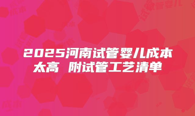 2025河南试管婴儿成本太高 附试管工艺清单