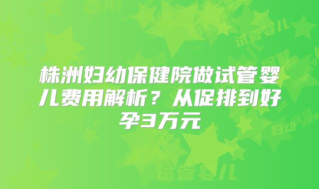 株洲妇幼保健院做试管婴儿费用解析？从促排到好孕3万元