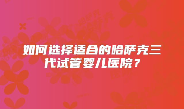 如何选择适合的哈萨克三代试管婴儿医院？