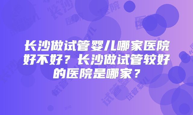 长沙做试管婴儿哪家医院好不好？长沙做试管较好的医院是哪家？
