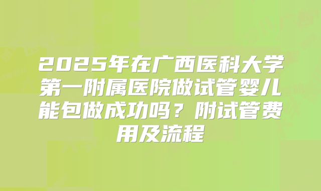 2025年在广西医科大学第一附属医院做试管婴儿能包做成功吗?附试管费用及流程