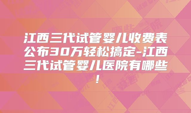 江西三代试管婴儿收费表公布30万轻松搞定-江西三代试管婴儿医院有哪些！