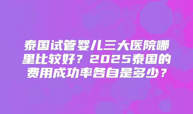 泰国试管婴儿三大医院哪里比较好?2025泰国的费用成功率各自是多少?