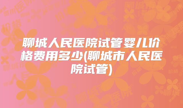 聊城人民医院试管婴儿价格费用多少(聊城市人民医院试管)