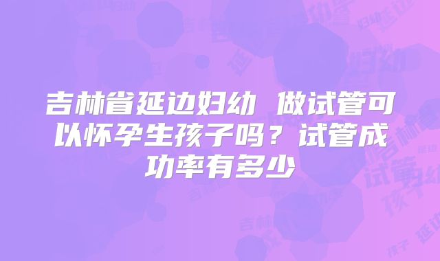 吉林省延边妇幼 做试管可以怀孕生孩子吗？试管成功率有多少