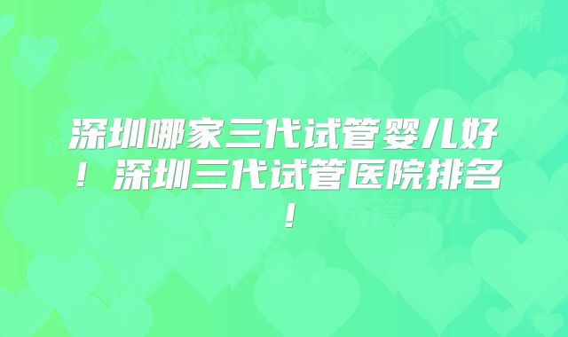 深圳哪家三代试管婴儿好！深圳三代试管医院排名！
