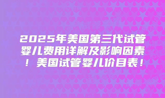 2025年美国第三代试管婴儿费用详解及影响因素！美国试管婴儿价目表！