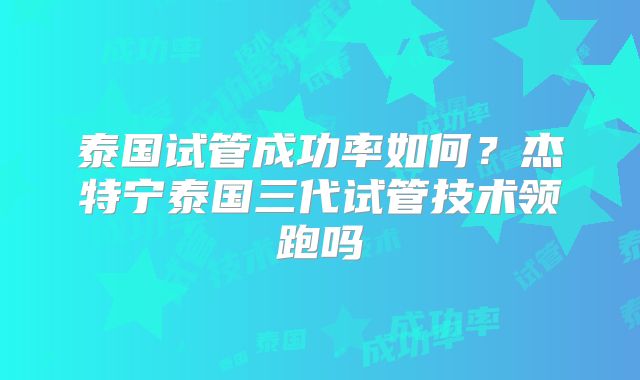 泰国试管成功率如何？杰特宁泰国三代试管技术领跑吗