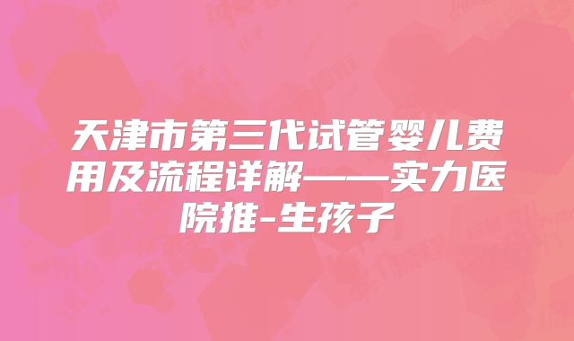 天津市第三代试管婴儿费用及流程详解——实力医院推-生孩子