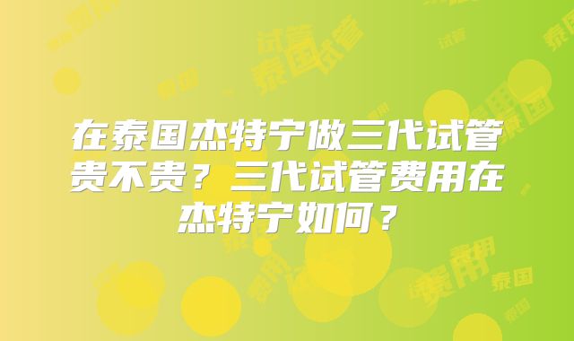 在泰国杰特宁做三代试管贵不贵？三代试管费用在杰特宁如何？