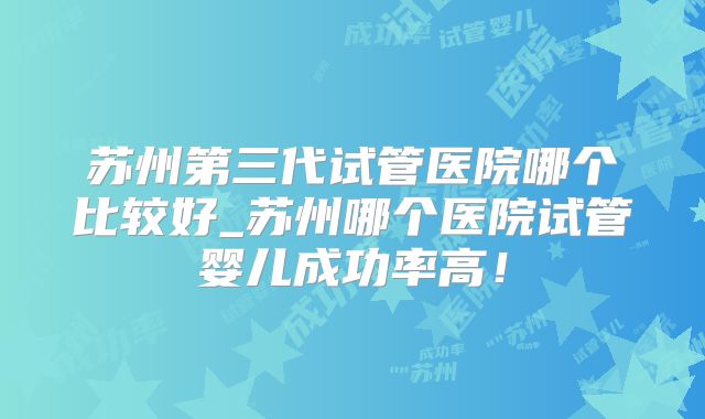 苏州第三代试管医院哪个比较好_苏州哪个医院试管婴儿成功率高！