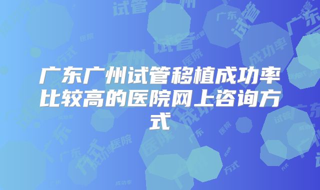 广东广州试管移植成功率比较高的医院网上咨询方式