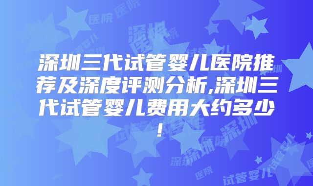 深圳三代试管婴儿医院推荐及深度评测分析,深圳三代试管婴儿费用大约多少！