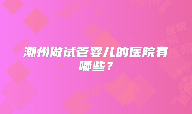 潮州做试管婴儿的医院有哪些?