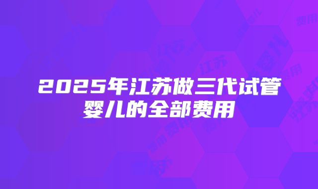 2025年江苏做三代试管婴儿的全部费用