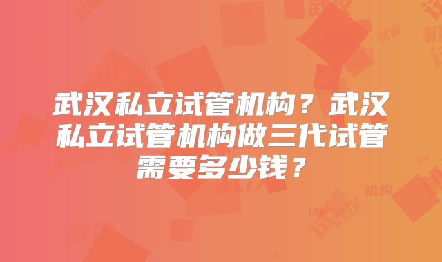武汉私立试管机构？武汉私立试管机构做三代试管需要多少钱？