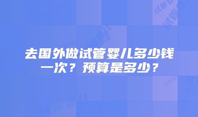 去国外做试管婴儿多少钱一次？预算是多少？