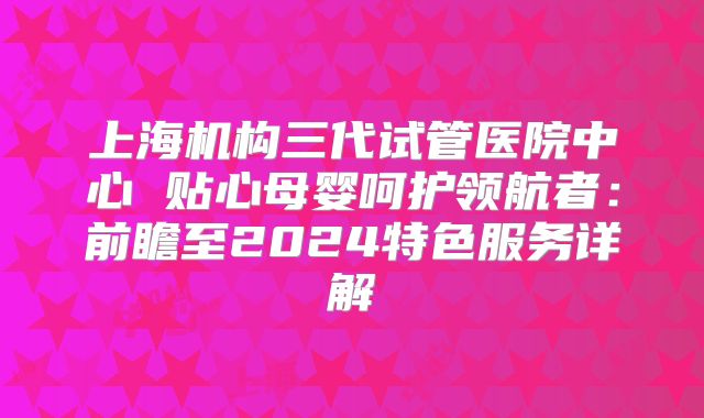 上海机构三代试管医院中心 贴心母婴呵护领航者：前瞻至2024特色服务详解