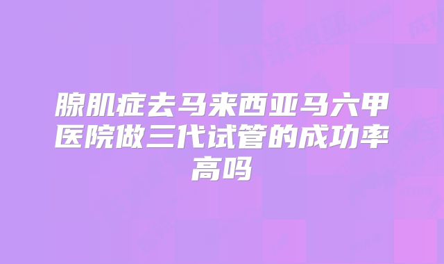 腺肌症去马来西亚马六甲医院做三代试管的成功率高吗