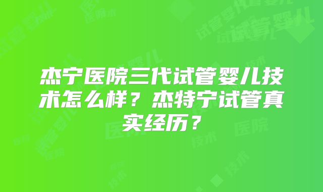 杰宁医院三代试管婴儿技术怎么样?杰特宁试管真实经历?