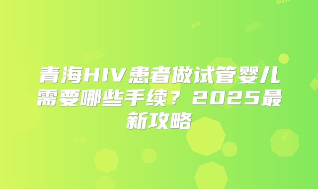 青海HIV患者做试管婴儿需要哪些手续？2025最新攻略
