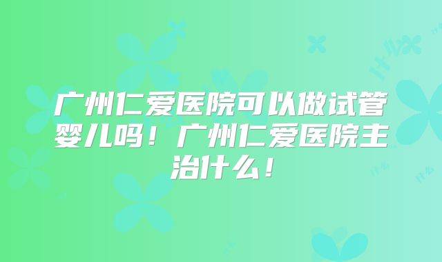 广州仁爱医院可以做试管婴儿吗!广州仁爱医院主治什么!