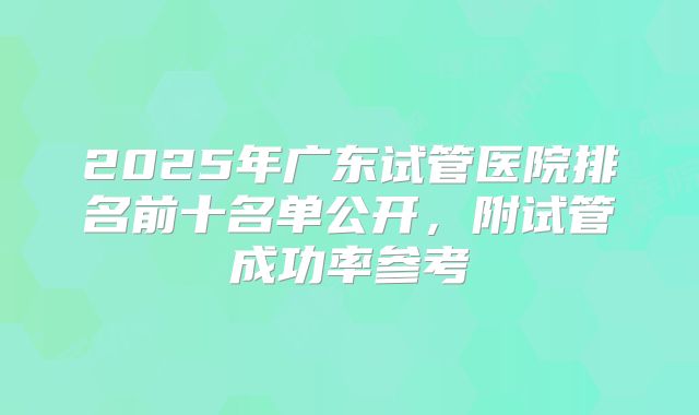 2025年广东试管医院排名前十名单公开，附试管成功率参考