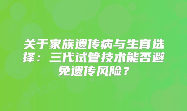 关于家族遗传病与生育选择:三代试管技术能否避免遗传风险?