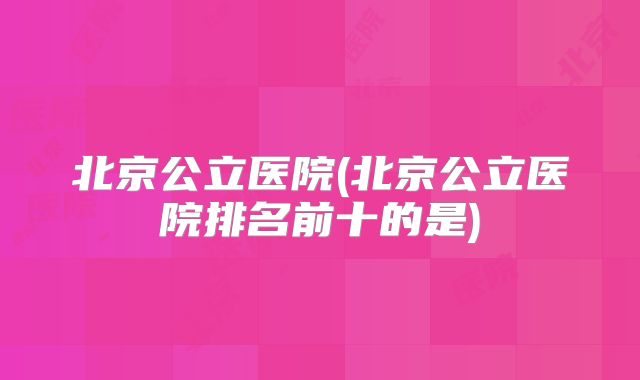北京公立医院(北京公立医院排名前十的是)
