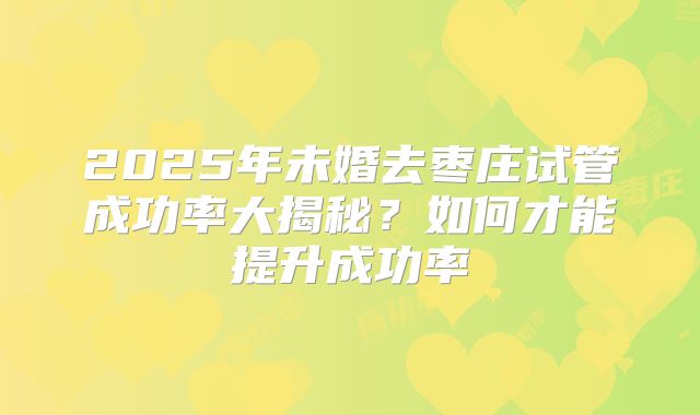 2025年未婚去枣庄试管成功率大揭秘？如何才能提升成功率