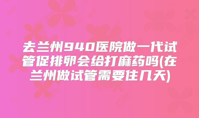 去兰州940医院做一代试管促排卵会给打麻药吗(在兰州做试管需要住几天)