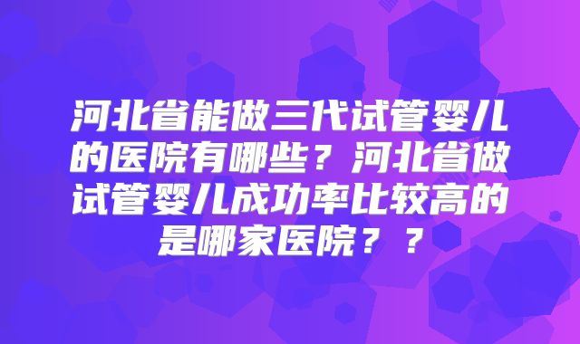 河北省能做三代试管婴儿的医院有哪些?河北省做试管婴儿成功率比较高的是哪家医院??