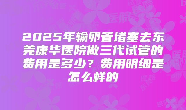 2025年输卵管堵塞去东莞康华医院做三代试管的费用是多少？费用明细是怎么样的