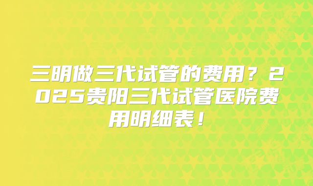 三明做三代试管的费用？2025贵阳三代试管医院费用明细表！