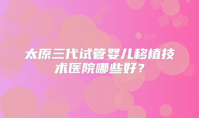 太原三代试管婴儿移植技术医院哪些好？