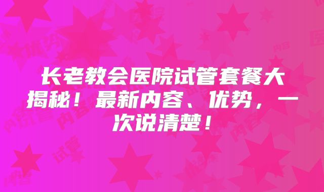 长老教会医院试管套餐大揭秘!最新内容、优势,一次说清楚!