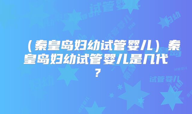 （秦皇岛妇幼试管婴儿）秦皇岛妇幼试管婴儿是几代？