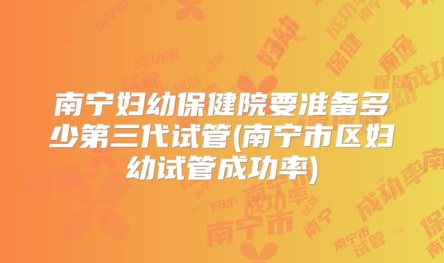 南宁妇幼保健院要准备多少第三代试管(南宁市区妇幼试管成功率)