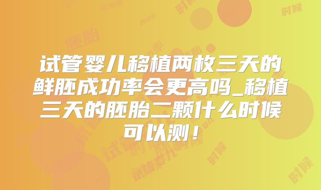 试管婴儿移植两枚三天的鲜胚成功率会更高吗_移植三天的胚胎二颗什么时候可以测!