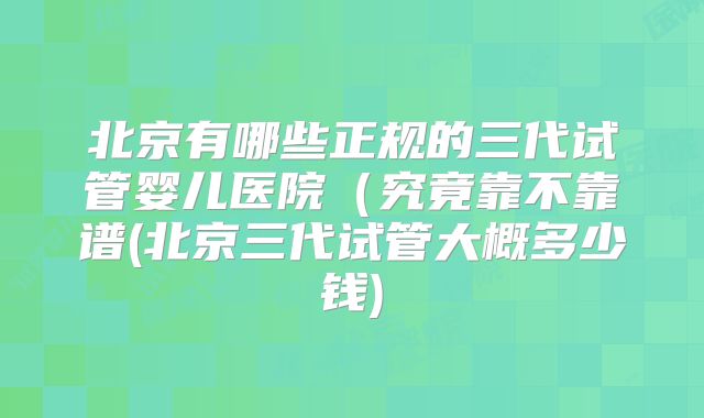 北京有哪些正规的三代试管婴儿医院(究竟靠不靠谱(北京三代试管大概多少钱)