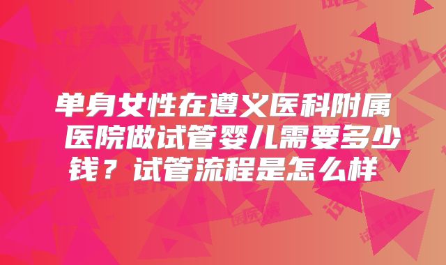 单身女性在遵义医科附属 医院做试管婴儿需要多少钱?试管流程是怎么样