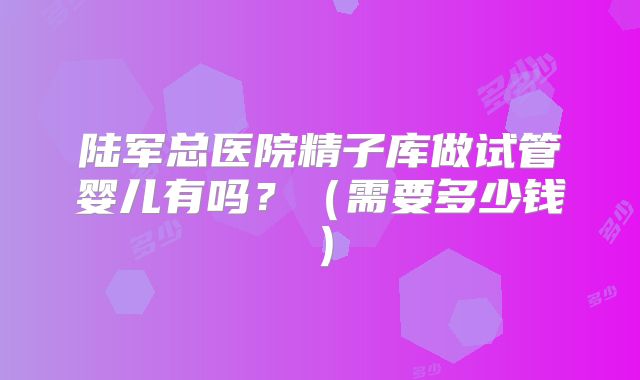 陆军总医院精子库做试管婴儿有吗？（需要多少钱）