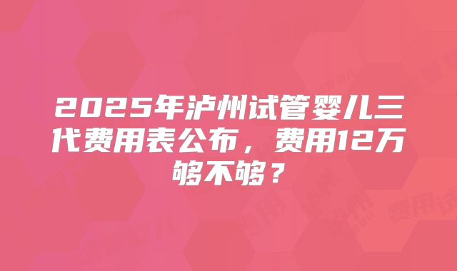 2025年泸州试管婴儿三代费用表公布,费用12万够不够?