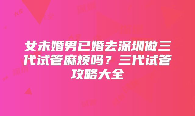 女未婚男已婚去深圳做三代试管麻烦吗?三代试管攻略大全