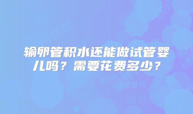 输卵管积水还能做试管婴儿吗?需要花费多少?
