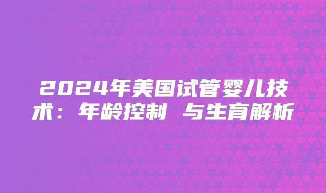 2024年美国试管婴儿技术:年龄控制 与生育解析