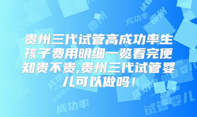 贵州三代试管高成功率生孩子费用明细一览看完便知贵不贵,贵州三代试管婴儿可以做吗！